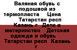 Валяная обувь с подошвой из термопласта  › Цена ­ 1 100 - Татарстан респ., Казань г. Дети и материнство » Детская одежда и обувь   . Татарстан респ.,Казань г.